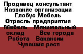 Продавец-консультант › Название организации ­ Глобус-Мебель › Отрасль предприятия ­ Мебель › Минимальный оклад ­ 1 - Все города Работа » Вакансии   . Чувашия респ.